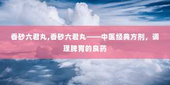 香砂六君丸,香砂六君丸——中医经典方剂，调理脾胃的良药