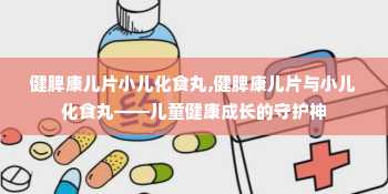 健脾康儿片小儿化食丸,健脾康儿片与小儿化食丸——儿童健康成长的守护神