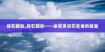 排石颗粒,排石颗粒——泌尿系结石患者的福音