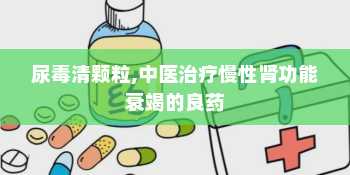 尿毒清颗粒,中医治疗慢性肾功能衰竭的良药