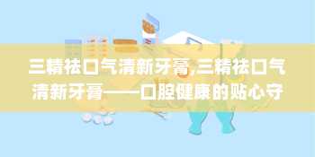 三精祛口气清新牙膏,三精祛口气清新牙膏——口腔健康的贴心守护者