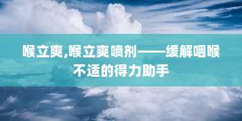 喉立爽,喉立爽喷剂——缓解咽喉不适的得力助手