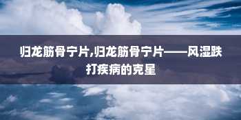 归龙筋骨宁片,归龙筋骨宁片——风湿跌打疾病的克星