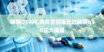 辅酶Q10片,央视曾经曝光过辅酶q10三大骗局