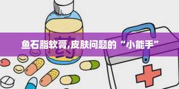 鱼石脂软膏,皮肤问题的“小能手”