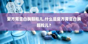 复方胃蛋白酶颗粒儿,什么是复方胃蛋白酶颗粒儿？